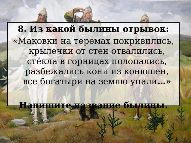 8. Из какой былины отрывок: «Маковки на теремах покривились, крылечки от стен отвалились, стёкла в горницах полопались, разбежались кони из конюшен, все богатыри на землю упали …»  Напишите название былины. 