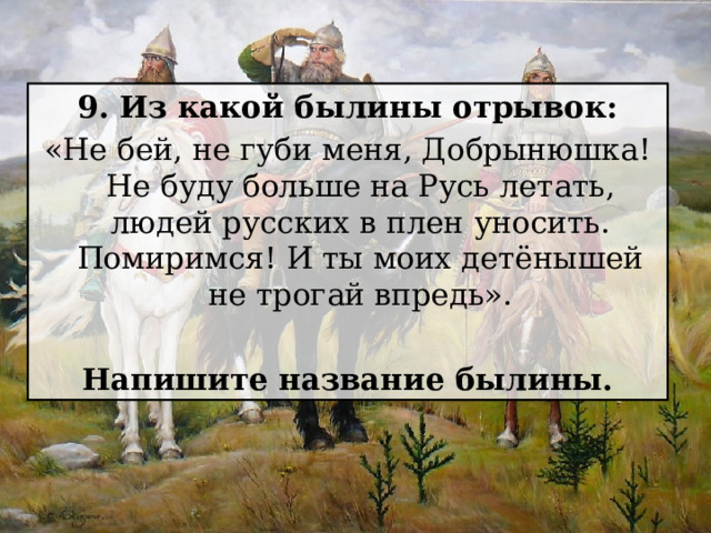 9. Из какой былины отрывок: «Не бей, не губи меня, Добрынюшка! Не буду больше на Русь летать, людей русских в плен уносить. Помиримся! И ты моих детёнышей не трогай впредь».  Напишите название былины. 