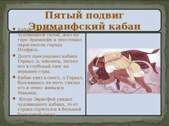 Пятый подвиг  Эриманфский кабан Кабан, обладавший чудовищной силой, жил на горе Эриманфе и опустошал окрестности города Псофиса. Долго преследовал кабана Геракл, и, наконец, загнал его в глубокий снег на вершине горы. Кабан увяз в снегу, а Геракл, бросившись на него, связал его и отнес живым в Микены.  Когда Эврисфей увидал чудовищного кабана, то от страха спрятался в большой бронзовый сосуд. 