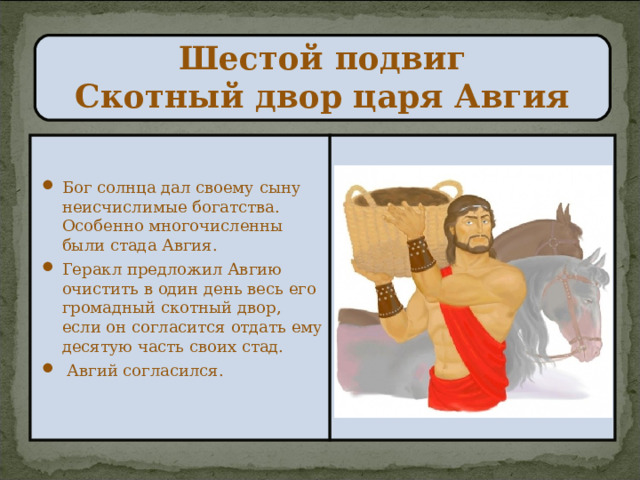  Шестой подвиг  Скотный двор царя Авгия   Бог солнца дал своему сыну неисчислимые богатства. Особенно многочисленны были стада Авгия. Геракл предложил Авгию очистить в один день весь его громадный скотный двор, если он согласится отдать ему десятую часть своих стад.  Авгий согласился. 