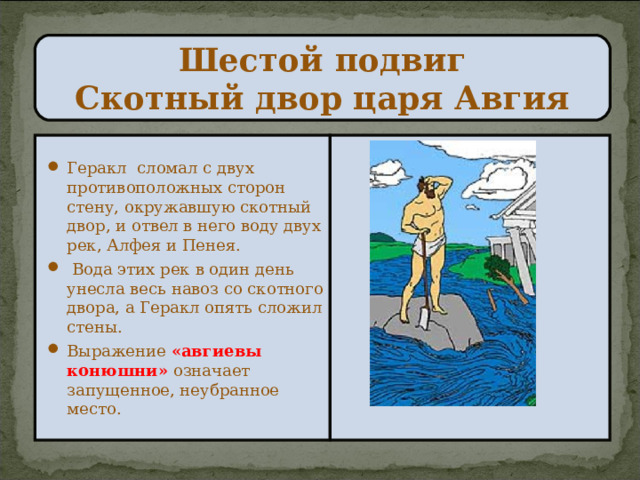 Шестой подвиг  Скотный двор царя Авгия Геракл сломал с двух противоположных сторон стену, окружавшую скотный двор, и отвел в него воду двух рек, Алфея и Пенея.  Вода этих рек в один день унесла весь навоз со скотного двора, а Геракл опять сложил стены. Выражение «авгиевы конюшни»  означает запущенное, неубранное место. 