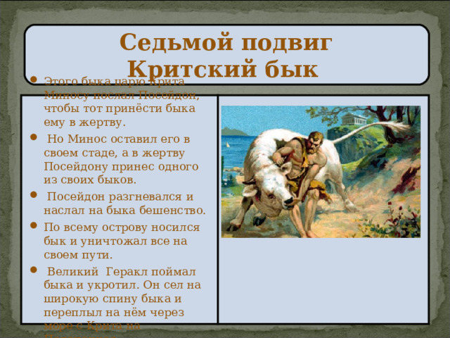 Седьмой подвиг  Критский бык Этого быка царю Крита Миносу послал Посейдон, чтобы тот принёсти быка ему в жертву.  Но Минос оставил его в своем стаде, а в жертву Посейдону принес одного из своих быков.  Посейдон разгневался и наслал на быка бешенство. По всему острову носился бык и уничтожал все на своем пути.  Великий Геракл поймал быка и укротил. Он сел на широкую спину быка и переплыл на нём через море с Крита на Пелопоннес. 