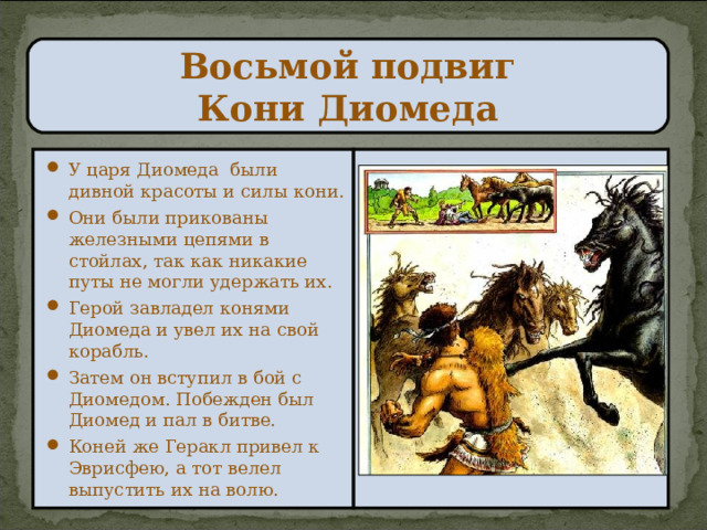 Восьмой подвиг  Кони Диомеда У царя Диомеда были дивной красоты и силы кони. Они были прикованы железными цепями в стойлах, так как никакие путы не могли удержать их. Герой завладел конями Диомеда и увел их на свой корабль. Затем он вступил в бой с Диомедом. Побежден был Диомед и пал в битве. Коней же Геракл привел к Эврисфею, а тот велел выпустить их на волю. 