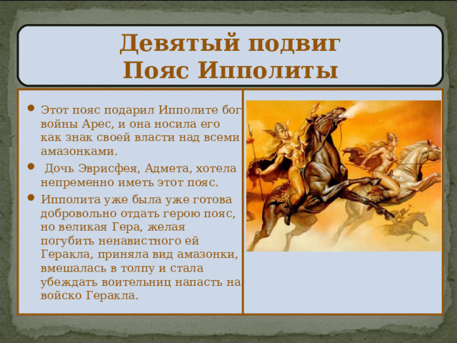  Девятый подвиг  Пояс Ипполиты   Этот пояс подарил Ипполите бог войны Арес, и она носила его как знак своей власти над всеми амазонками.  Дочь Эврисфея, Адмета, хотела непременно иметь этот пояс. Ипполита уже была уже готова добровольно отдать герою пояс, но великая Гера, желая погубить ненавистного ей Геракла, приняла вид амазонки, вмешалась в толпу и стала убеждать воительниц напасть на войско Геракла. 