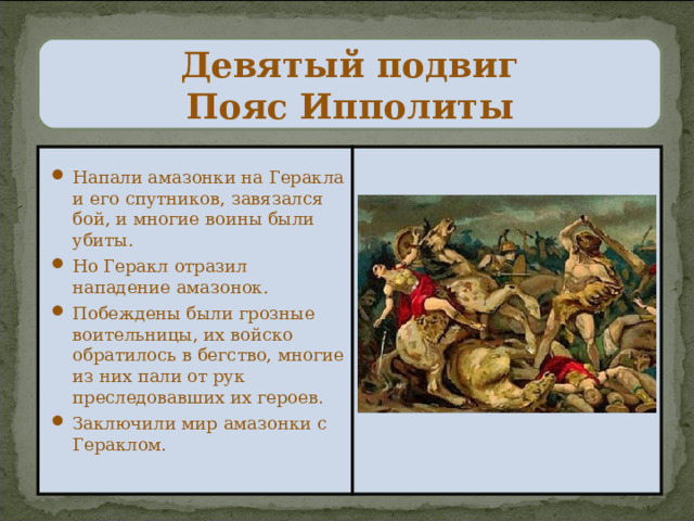 Девятый подвиг  Пояс Ипполиты Напали амазонки на Геракла и его спутников, завязался бой, и многие воины были убиты. Но Геракл отразил нападение амазонок. Побеждены были грозные воительницы, их войско обратилось в бегство, многие из них пали от рук преследовавших их героев. Заключили мир амазонки с Гераклом. 