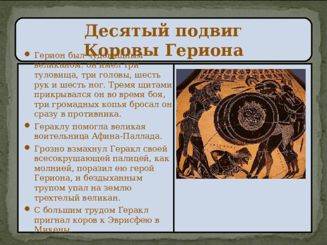 Десятый подвиг  Коровы Гериона Герион был чудовищным великаном: он имел три туловища, три головы, шесть рук и шесть ног. Тремя щитами прикрывался он во время боя, три громадных копья бросал он сразу в противника. Гераклу помогла великая воительница Афина-Паллада. Грозно взмахнул Геракл своей всесокрушающей палицей, как молнией, поразил ею герой Гериона, и бездыханным трупом упал на землю трехтелый великан. С большим трудом Геракл пригнал коров к Эврисфею в Микены.  