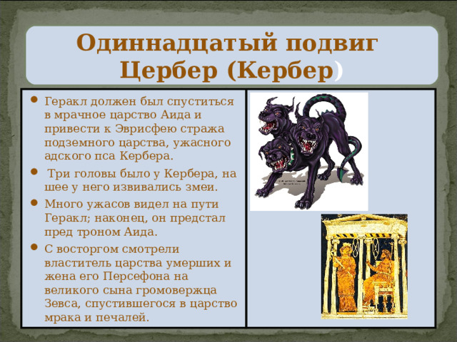  Одиннадцатый подвиг  Цербер (Кербер )   Геракл должен был спуститься в мрачное царство Аида и привести к Эврисфею стража подземного царства, ужасного адского пса Кербера.  Три головы было у Кербера, на шее у него извивались змеи. Много ужасов видел на пути Геракл; наконец, он предстал пред троном Аида. С восторгом смотрели властитель царства умерших и жена его Персефона на великого сына громовержца Зевса, спустившегося в царство мрака и печалей. 