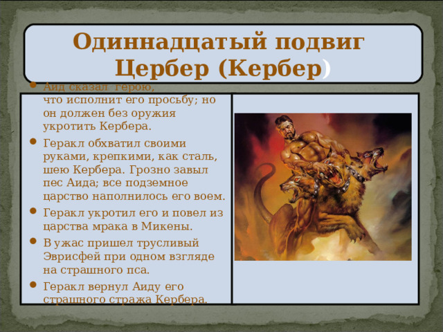 Одиннадцатый подвиг  Цербер (Кербер ) Аид сказал герою,  что исполнит его просьбу; но он должен без оружия укротить Кербера. Геракл обхватил своими руками, крепкими, как сталь, шею Кербера. Грозно завыл пес Аида; все подземное царство наполнилось его воем. Геракл укротил его и повел из царства мрака в Микены. В ужас пришел трусливый Эврисфей при одном взгляде на страшного пса. Геракл вернул Аиду его страшного стража Кербера.   