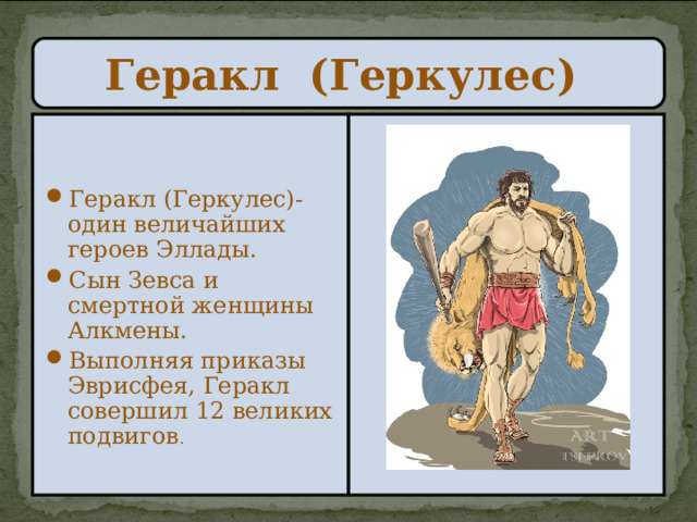Геракл (Геркулес) Геракл (Геркулес)- один величайших героев Эллады. Сын Зевса и смертной женщины Алкмены. Выполняя приказы Эврисфея, Геракл совершил 12 великих подвигов .  