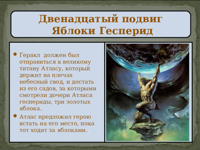 Двенадцатый подвиг  Яблоки Гесперид Геракл должен был отправиться к великому титану Атласу, который держит на плечах небесный свод, и достать из его садов, за которыми смотрели дочери Атласа геспериды, три золотых яблока. Атлас предложил герою встать на его место, пока тот ходит за яблоками. . 