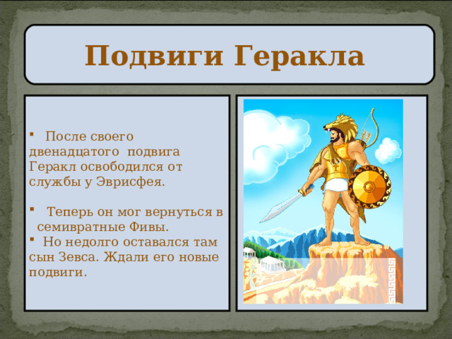 Подвиги Геракла  После своего двенадцатого подвига Геракл освободился от службы у Эврисфея.   Теперь он мог вернуться в семивратные Фивы.  Но недолго оставался там сын Зевса. Ждали его новые подвиги. 