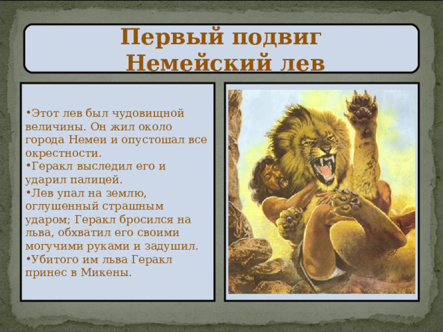 Первый подвиг  Немейский лев Этот лев был чудовищной величины. Он жил около города Немеи и опустошал все окрестности. Геракл выследил его и ударил палицей. Лев упал на землю, оглушенный страшным ударом; Геракл бросился на льва, обхватил его своими могучими руками и задушил. Убитого им льва Геракл принес в Микены. 