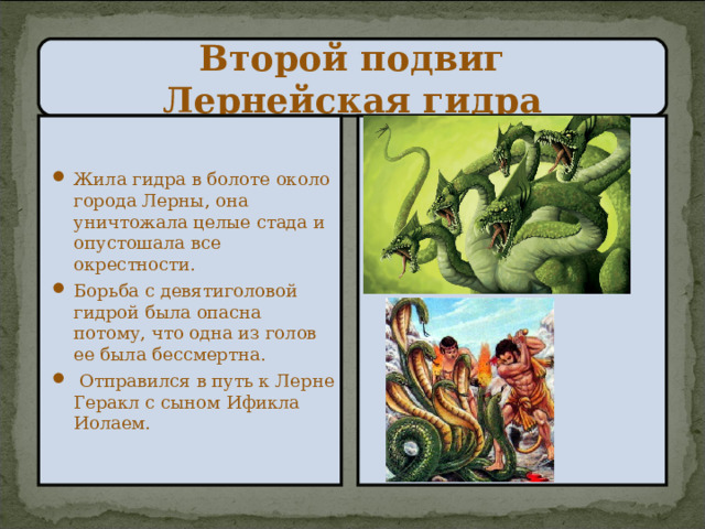 Второй подвиг  Лернейская гидра Жила гидра в болоте около города Лерны, она уничтожала целые стада и опустошала все окрестности. Борьба с девятиголовой гидрой была опасна потому, что одна из голов ее была бессмертна.  Отправился в путь к Лерне Геракл с сыном Ификла Иолаем. 