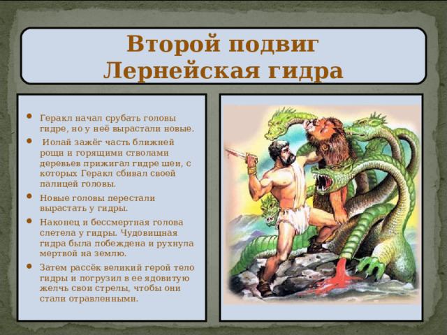Второй подвиг  Лернейская гидра Геракл начал срубать головы гидре, но у неё вырастали новые.  Иолай зажёг часть ближней рощи и горящими стволами деревьев прижигал гидре шеи, с которых Геракл сбивал своей палицей головы. Новые головы перестали вырастать у гидры. Наконец и бессмертная голова слетела у гидры. Чудовищная гидра была побеждена и рухнула мертвой на землю. Затем рассёк великий герой тело гидры и погрузил в ее ядовитую желчь свои стрелы, чтобы они стали отравленными. 