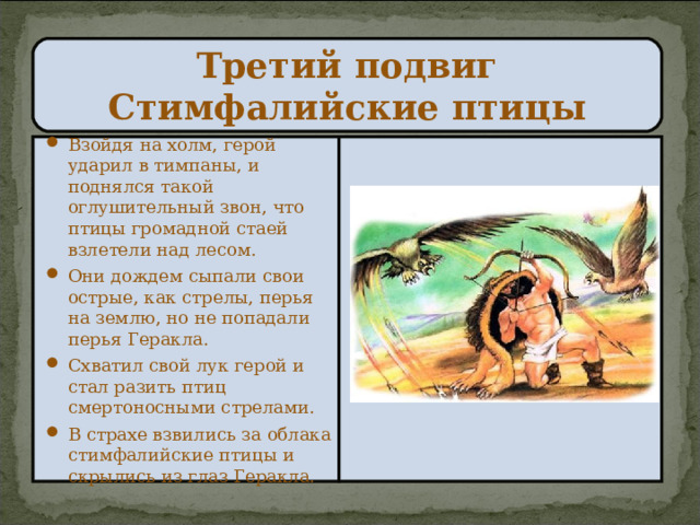 Третий подвиг  Стимфалийские птицы Взойдя на холм, герой ударил в тимпаны, и поднялся такой оглушительный звон, что птицы громадной стаей взлетели над лесом. Они дождем сыпали свои острые, как стрелы, перья на землю, но не попадали перья Геракла. Схватил свой лук герой и стал разить птиц смертоносными стрелами. В страхе взвились за облака стимфалийские птицы и скрылись из глаз Геракла. 