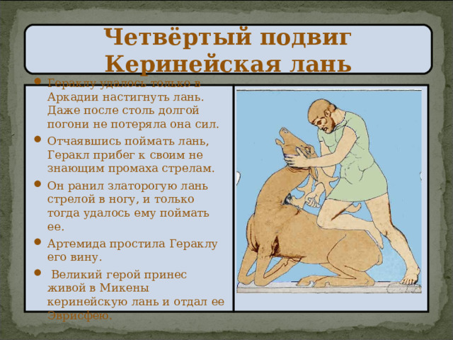 Четвёртый подвиг  Керинейская лань Гераклу удалось только в Аркадии настигнуть лань. Даже после столь долгой погони не потеряла она сил. Отчаявшись поймать лань, Геракл прибег к своим не знающим промаха стрелам. Он ранил златорогую лань стрелой в ногу, и только тогда удалось ему поймать ее. Артемида простила Гераклу его вину.  Великий герой принес живой в Микены керинейскую лань и отдал ее Эврисфею. 