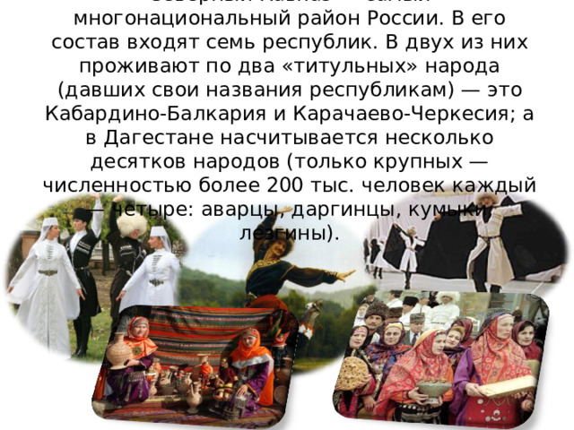 Северный Кавказ — самый многонациональный район России. В его состав входят семь республик. В двух из них проживают по два «титульных» народа (давших свои названия республикам) — это Кабардино-Балкария и Карачаево-Черкесия; а в Дагестане насчитывается несколько десятков народов (только крупных — численностью более 200 тыс. человек каждый — четыре: аварцы, даргинцы, кумыки, лезгины). 