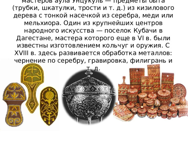 Мировой известностью пользуются изделия мастеров аула Унцукуль — предметы быта (трубки, шкатулки, трости и т. д.) из кизилового дерева с тонкой насечкой из серебра, меди или мельхиора. Один из крупнейших центров народного искусства — поселок Кубачи в Дагестане, мастера которого еще в VI в. были известны изготовлением кольчуг и оружия. С XVIII в. здесь развивается обработка металлов: чернение по серебру, гравировка, филигрань и т. д.   