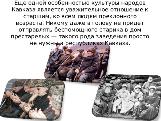 Еще одной особенностью культуры народов Кавказа является уважительное отношение к старшим, ко всем людям преклонного возраста. Никому даже в голову не придет отправлять беспомощного старика в дом престарелых — такого рода заведения просто не нужны в республиках Кавказа. 
