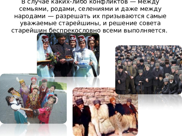 В случае каких-либо конфликтов — между семьями, родами, селениями и даже между народами — разрешать их призываются самые уважаемые старейшины, и решение совета старейшин беспрекословно всеми выполняется. 