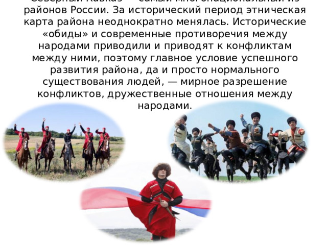 Северный Кавказ — самый многонациональный из районов России. За исторический период этническая карта района неоднократно менялась. Исторические «обиды» и современные противоречия между народами приводили и приводят к конфликтам между ними, поэтому главное условие успешного развития района, да и просто нормального существования людей, — мирное разрешение конфликтов, дружественные отношения между народами. 