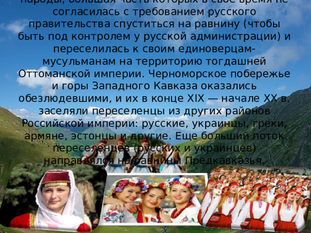 На Западном Кавказе проживают адыгские народы, большая часть которых в свое время не согласилась с требованием русского правительства спуститься на равнину (чтобы быть под контролем у русской администрации) и переселилась к своим единоверцам-мусульманам на территорию тогдашней Оттоманской империи. Черноморское побережье и горы Западного Кавказа оказались обезлюдевшими, и их в конце XIX — начале XX в. заселяли переселенцы из других районов Российской империи: русские, украинцы, греки, армяне, эстонцы и другие. Еще больший поток переселенцев (русских и украинцев) направлялся на равнины Предкавказья. 