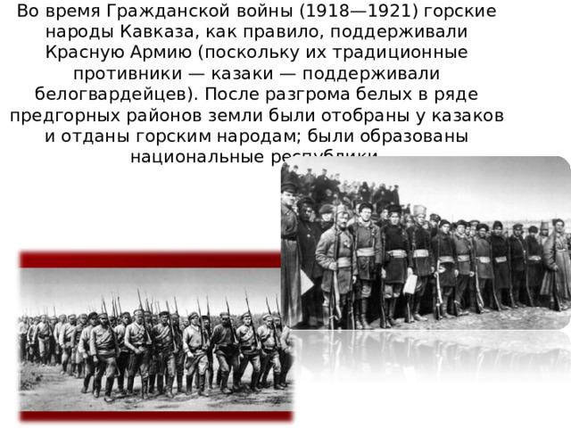 Во время Гражданской войны (1918—1921) горские народы Кавказа, как правило, поддерживали Красную Армию (поскольку их традиционные противники — казаки — поддерживали белогвардейцев). После разгрома белых в ряде предгорных районов земли были отобраны у казаков и отданы горским народам; были образованы национальные республики. 
