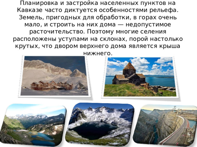 Планировка и застройка населенных пунктов на Кавказе часто диктуется особенностями рельефа. Земель, пригодных для обработки, в горах очень мало, и строить на них дома — недопустимое расточительство. Поэтому многие селения расположены уступами на склонах, порой настолько крутых, что двором верхнего дома является крыша нижнего. 
