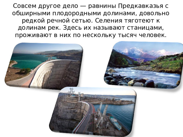 Совсем другое дело — равнины Предкавказья с обширными плодородными долинами, довольно редкой речной сетью. Селения тяготеют к долинам рек. Здесь их называют станицами, проживают в них по нескольку тысяч человек. 