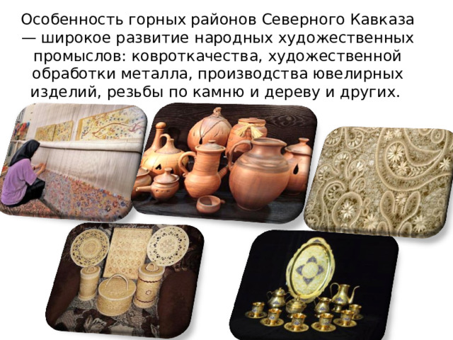 Особенность горных районов Северного Кавказа — широкое развитие народных художественных промыслов: ковроткачества, художественной обработки металла, производства ювелирных изделий, резьбы по камню и дереву и других.   