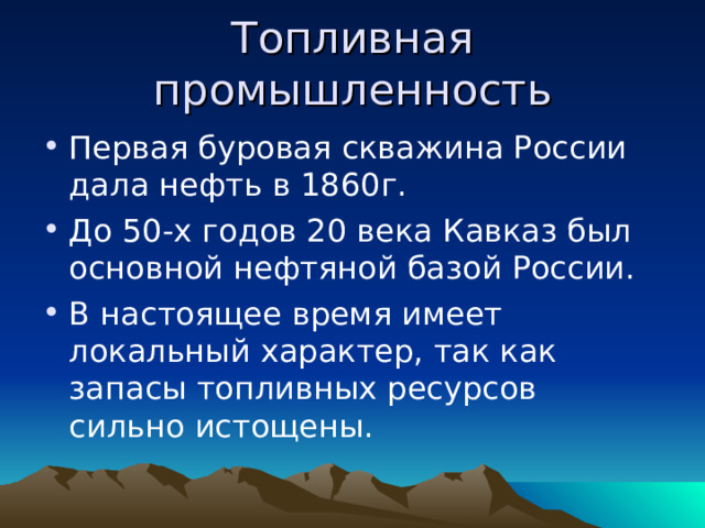 Топливная промышленность Первая буровая скважина России дала нефть в 1860г. До 50-х годов 20 века Кавказ был основной нефтяной базой России. В настоящее время имеет локальный характер, так как запасы топливных ресурсов сильно истощены. 