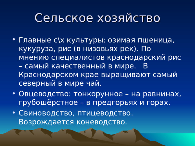 Сельское хозяйство Главные с\х культуры: озимая пшеница, кукуруза, рис (в низовьях рек). По мнению специалистов краснодарский рис – самый качественный в мире. В Краснодарском крае выращивают самый северный в мире чай. Овцеводство: тонкорунное – на равнинах, грубошёрстное – в предгорьях и горах. Свиноводство, птицеводство. Возрождается коневодство. 