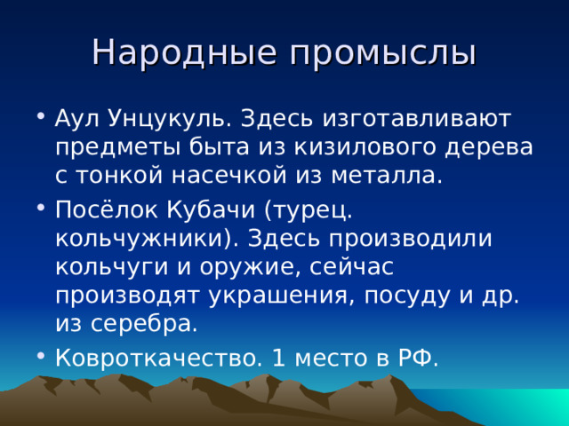 Народные промыслы Аул Унцукуль. Здесь изготавливают предметы быта из кизилового дерева с тонкой насечкой из металла. Посёлок Кубачи (турец. кольчужники). Здесь производили кольчуги и оружие, сейчас производят украшения, посуду и др. из серебра. Ковроткачество. 1 место в РФ. 
