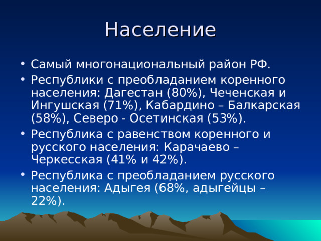 Население Самый многонациональный район РФ. Республики с преобладанием коренного населения: Дагестан (80%), Чеченская и Ингушская (71%), Кабардино – Балкарская (58%), Северо - Осетинская (53%). Республика с равенством коренного и русского населения: Карачаево – Черкесская (41% и 42%). Республика с преобладанием русского населения: Адыгея (68%, адыгейцы – 22%). 