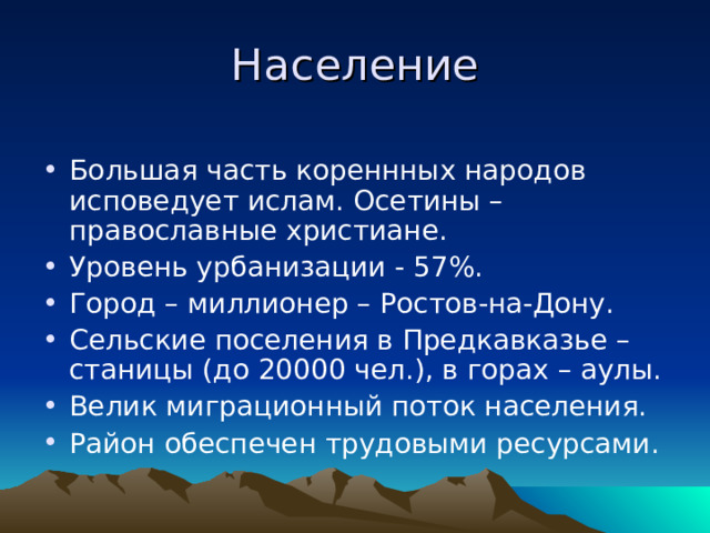 Население Большая часть кореннных народов исповедует ислам. Осетины – православные христиане. Уровень урбанизации - 57%. Город – миллионер – Ростов-на-Дону. Сельские поселения в Предкавказье – станицы (до 20000 чел.), в горах – аулы. Велик миграционный поток населения. Район обеспечен трудовыми ресурсами. 