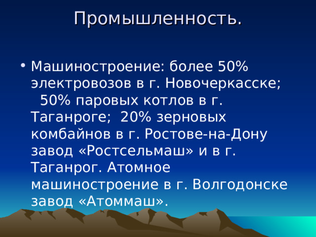 Промышленность.   Машиностроение: более 50% электровозов в г. Новочеркасске; 50% паровых котлов в г. Таганроге; 20% зерновых комбайнов в г. Ростове-на-Дону завод «Ростсельмаш» и в г. Таганрог. Атомное машиностроение в г. Волгодонске завод «Атоммаш». 
