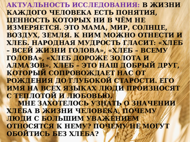 Актуальность исследования:  В жизни каждого человека есть понятия, ценность которых ни в чём не измеряется. Это мама, мир, солнце, воздух, земля. К ним можно отнести и хлеб. Народная мудрость гласит: «Хлеб – всей жизни голова», «Хлеб – всему голова», «Хлеб дороже золота и алмазов». Хлеб – это наш добрый друг, который сопровождает нас от рождения до глубокой старости. Его имя на всех языках люди произносят с теплотой и любовью.  Мне захотелось узнать о значении хлеба в жизни человека, почему люди с большим уважением относятся к нему? Почему не могут обойтись без хлеба?   