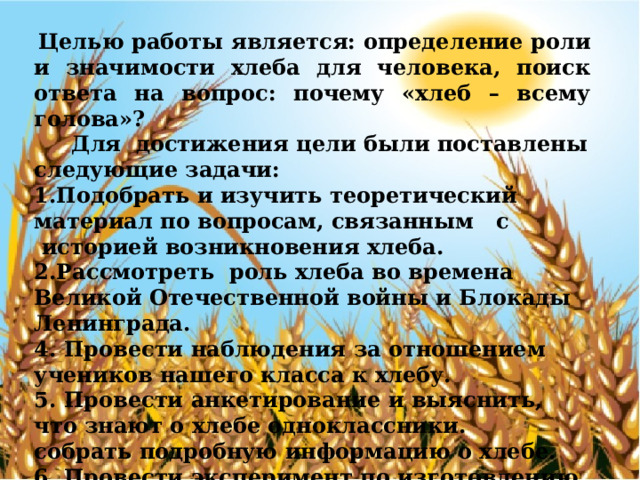 Целью работы является: определение роли и значимости хлеба для человека, поиск ответа на вопрос: почему «хлеб – всему голова»?  Для  достижения цели были поставлены следующие задачи: 1.Подобрать и изучить теоретический материал по вопросам, связанным   с  историей возникновения хлеба. 2.Рассмотреть  роль хлеба во времена Великой Отечественной войны и Блокады Ленинграда. 4. Провести наблюдения за отношением учеников нашего класса к хлебу. 5. Провести анкетирование и выяснить, что знают о хлебе одноклассники. собрать подробную информацию о хлебе. 6. Провести эксперимент по изготовлению хлеба. 7. Изготовить буклет с правилами бережного обращения с хлебом и рецептами блюд из остатков хлеба. 