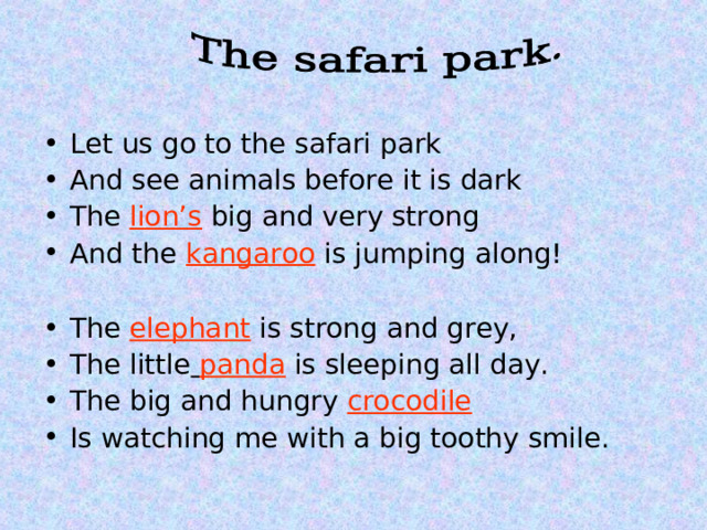 Let us go to the safari park And see animals before it is dark The lion’s big and very strong And the kangaroo is jumping along!  The elephant is strong and grey, The little  panda is sleeping all day. The big and hungry  crocodile Is watching me with a big toothy smile.   