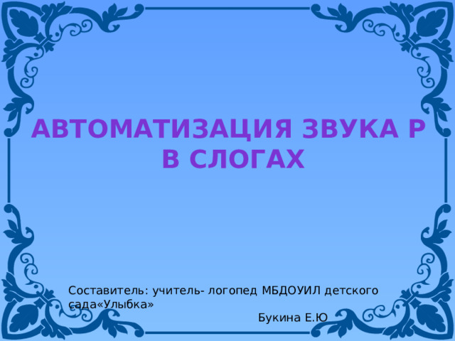 Автоматизация звука Р в слогах Составитель: учитель- логопед МБДОУИЛ детского сада«Улыбка»  Букина Е.Ю 