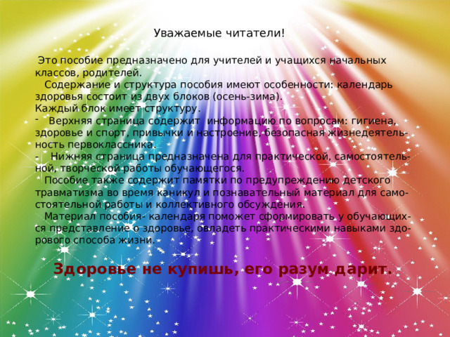 Уважаемые читатели!  Это пособие предназначено для учителей и учащихся начальных классов, родителей.  Содержание и структура пособия имеют особенности: календарь здоровья состоит из двух блоков (осень-зима). Каждый блок имеет структуру. Верхняя страница содержит информацию по вопросам: гигиена, здоровье и спорт, привычки и настроение, безопасная жизнедеятель- ность первоклассника. - Нижняя страница предназначена для практической, самостоятель- ной, творческой работы обучающегося.  Пособие также содержит памятки по предупреждению детского травматизма во время каникул и познавательный материал для само- стоятельной работы и коллективного обсуждения.  Материал пособия- календаря поможет сформировать у обучающих- ся представление о здоровье, овладеть практическими навыками здо- рового способа жизни. Здоровье не купишь, его разум дарит. 