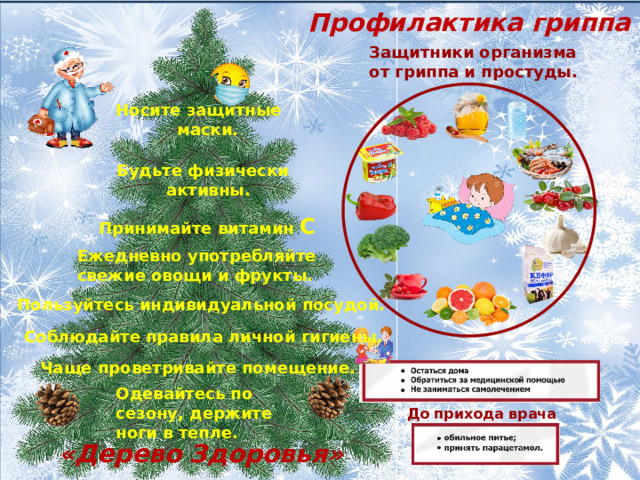 Профилактика гриппа Защитники организма от гриппа и простуды. Носите защитные  маски. Будьте физически  активны. Принимайте витамин С Ежедневно употребляйте свежие овощи и фрукты. Пользуйтесь индивидуальной посудой. Соблюдайте правила личной гигиены. Чаще проветривайте помещение. Одевайтесь по сезону, держите ноги в тепле. До прихода врача «Дерево Здоровья» 