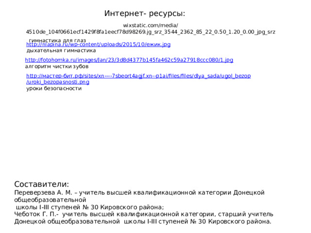 Интернет- ресурсы: wixstatic.com/media/4510de_104f0661ecf1429f8fa1eecf78d98269.jg_srz_3544_2362_85_22_0.50_1.20_0.00_jpg_srz  гимнастика для глаз http://nlapina.ru/wp-content/uploads/2015/10/ ежик. jpg дыхательная гимнастика http:// fotohomka.ru/images/Jan/23/3d8d4377b145fa462c59a27918ccc080/1.jpg алгоритм чистки зубов http:// мастер- бит.рф / sites/ xn ----7sbeort4agjf.xn-- p1ai/files/files/ dlya_sada / ugol_bezop /uroki_bezopasnosti.png уроки безопасности Составители: Переверзева А. М. – учитель высшей квалификационной категории Донецкой общеобразовательной  школы I-III ступеней № 30 Кировского района; Чеботок Г. П.- учитель высшей квалификационной категории, старший учитель Донецкой общеобразовательной школы I-III ступеней № 30 Кировского района. 