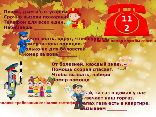 Пламя, дым и газ угарный? Срочно вызови пожарных! Телефон для всех един, Набираешь __________ 112 Нужно знать, вдруг, что случится, Номер вызова полиции. Только не для баловства Номер вызова _________ Единый номер службы спасения От болезней, каждый знает, Помощь скорая спасает. Чтобы вызвать, набери Номер помощи ________ Знай, за газ в домах у нас Отвечает наш горгаз. Запах газа есть в квартире, Вызываем __________ Выполняй требования сигналов светофора ! 