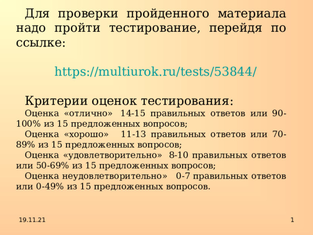 Для проверки пройденного материала надо пройти тестирование, перейдя по ссылке: https://multiurok.ru/tests/53844/ Критерии оценок тестирования: Оценка «отлично»  14-15 правильных ответов или 90-100% из 15 предложенных вопросов; Оценка «хорошо»   11-13 правильных ответов или 70-89% из 15 предложенных вопросов; Оценка «удовлетворительно»  8-10 правильных ответов или 50-69% из 15 предложенных вопросов; Оценка неудовлетворительно»   0-7 правильных ответов или   0-49% из 15 предложенных вопросов. 19.11.21  