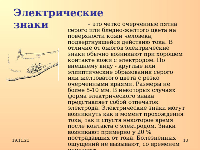 Электрические знаки  – это четко очерченные пятна серого или бледно-желтого цвета на поверхности кожи человека, подвергнувшейся действию тока. В отличие от ожогов электрические знаки обычно возникают при хорошем контакте кожи с электродом. По внешнему виду - круглые или эллиптические образования серого или желтоватого цвета с резко очерченными краями. Размеры не более 5-10 мм. В некоторых случаях форма электрического знака представляет собой отпечаток электрода. Электрические знаки могут возникнуть как в момент прохождения тока, так и спустя некоторое время после контакта с электродом. Знаки возникают примерно у 20 % пострадавших от тока. Болезненных ощущений не вызывают, со временем исчезают. 19.11.21  