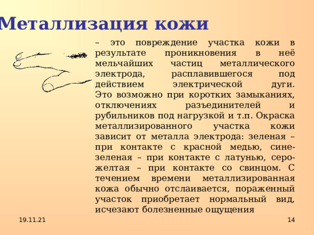 Металлизация кожи – это повреждение участка кожи в результате проникновения в неё мельчайших частиц металлического электрода, расплавившегося под  действием электрической дуги.  Это возможно при коротких замыканиях, отключениях разъединителей и рубильников под нагрузкой и т.п. Окраска металлизированного участка кожи зависит от металла электрода: зеленая – при контакте с красной медью, сине-зеленая – при контакте с латунью, серо-желтая – при контакте со свинцом. С течением времени металлизированная кожа обычно отслаивается, пораженный участок приобретает нормальный вид, исчезают болезненные ощущения 19.11.21  