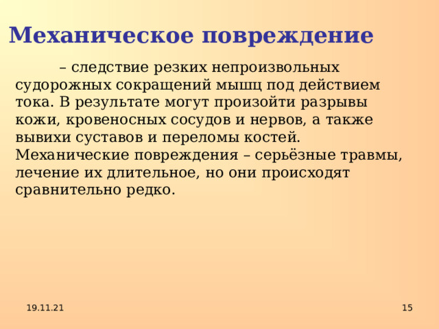 Механическое повреждение  – следствие резких непроизвольных судорожных сокращений мышц под действием тока. В результате могут произойти разрывы кожи, кровеносных сосудов и нервов, а также вывихи суставов и переломы костей. Механические повреждения – серьёзные травмы, лечение их длительное, но они происходят сравнительно редко. 19.11.21  