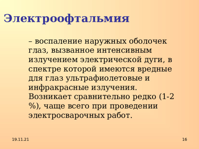 Электроофтальмия – воспаление наружных оболочек глаз, вызванное интенсивным излучением электрической дуги, в спектре которой имеются вредные для глаз ультрафиолетовые и инфракрасные излучения. Возникает сравнительно редко (1-2 %), чаще всего при проведении электросварочных работ. 19.11.21  
