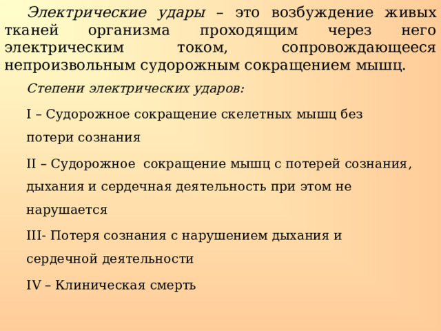 Электрические удары – это возбуждение живых тканей организма проходящим через него электрическим током, сопровождающееся непроизвольным судорожным сокращением мышц. Степени электрических ударов: І – Судорожное сокращение скелетных мышц без потери сознания ІІ – Судорожное сокращение мышц с потерей сознания, дыхания и сердечная деятельность при этом не нарушается ІІІ- Потеря сознания с нарушением дыхания и сердечной деятельности І V – Клиническая смерть 